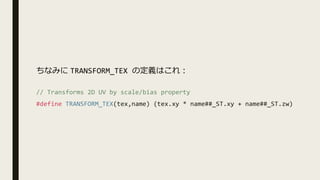 // Transforms 2D UV by scale/bias property
#define TRANSFORM_TEX(tex,name) (tex.xy * name##_ST.xy + name##_ST.zw)
ちなみに TRANSFORM_TEX の定義はこれ︓
 