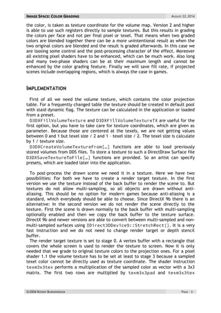 IMAGE SPACE: COLOR GRADING AUGUST 22, 2014 
©2004 RONNY BURKERSRODA PAGE - 3 - 
the color, is taken as texture coordinate for the volume map. Version 2 and higher is able to use such registers directly to sample textures. But this results in grading the colors per face and not per final pixel or texel. That means when two graded colors are blended together there can be a more unintentional result as when the two original colors are blended and the result is graded afterwards. In this case we are loosing some control and the post-processing character of the effect. Moreover all existing pixel shaders have to be enhanced, which can be much work. Also long and many two-phase shaders can be at their maximum length and cannot be enhanced by the color grading feature. Finally we will save fill rate, if projected scenes include overlapping regions, which is always the case in games. 
IMPLEMENTATION 
First of all we need the volume texture, which contains the color projection table. For a frequently changed table the texture should be created in default pool with staid dynamic flag. The texture can be calculated in the application or loaded from a preset. and are useful for the first option, but you have to take care for texture coordinates, which are given as parameter. Because those are centered at the texels, we are not getting values between 0 and 1 but texel size / 2 and 1 – texel size / 2. The texel size is calculate by 1 / texture size. functions are able to load previously stored volumes from DDS files. To store a texture to such a DirectDraw Surface file functions are provided. So an artist can specify presets, which are loaded later into the application. 
To post-process the drawn scene we need it in a texture. Here we have two possibilities: For both we have to create a render target texture. In the first version we use the texture instead of the back buffer to render the scene to. But textures do not allow multi-sampling, so all objects are drawn without anti- aliasing. This should be no option for modern games because anti-aliasing is a standard, which everybody should be able to choose. Since DirectX 9b there is an alternative: In the second version we do not render the scene directly to the texture. First the scene is drawn normally to the back buffer with multi-sampling optionally enabled and then we copy the back buffer to the texture surface. DirectX 9b and newer versions are able to convert between multi-sampled and non- multi-sampled surfaces using . It is a very fast instruction and we do not need to change render target or depth stencil buffer. 
The render target texture is set to stage 0. A vertex buffer with a rectangle that covers the whole screen is used to render the texture to screen. Now it is only needed that we grade to original texture colors to the projection ones. For a pixel shader 1.1 the volume texture has to be set at least to stage 3 because a sampled texel color cannot be directly used as texture coordinate. The shader instruction performs a multiplication of the sampled color as vector with a 3x3 matrix. The first two rows are multiplied by and  