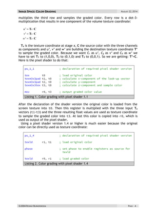 IMAGE SPACE: COLOR GRADING AUGUST 22, 2014 
©2004 RONNY BURKERSRODA PAGE - 4 - 
multiplies the third row and samples the graded color. Every row is a dot-3- 
multiplication that results in one component of the volume texture coordinate: 
T C 
T C 
T C 
3 
2 
1 
  
  
  
w' 
v' 
u' 
Tx is the texture coordinate at stage x, C the source color with the three channels 
as components and u’, v’ and w’ are building the destination texture coordinate T’ 
to sample the graded color. Because we want Cr as u’, Cg as v’ and Cb as w’ we 
have to set T1 to (1,0,0), T2 to (0,1,0) and T3 to (0,0,1). So we are getting: T’=C. 
Here is the pixel shader to do that: 
Listing 1. Color grading with pixel shader 1.1 
After the declaration of the shader version the original color is loaded from the 
screen texture into . Then this register is multiplied with the three input Tx 
vectors ( - ) and the three resulting float values are used as texture coordinate 
to sample the graded color into . At last this color is copied into , which is 
used as output of the pixel shader. 
Using a pixel shader version 1.4 or higher is much easier because the original 
color can be directly used as texture coordinate: 
Listing 2. Color grading with pixel shader 1.4 
 