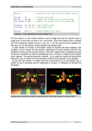 IMAGE SPACE: COLOR GRADING AUGUST 22, 2014 
©2004 RONNY BURKERSRODA PAGE - 5 - 
Listing 3. Color grading with pixel shader 2.0 
For the version 1.4 the screen texture is set to stage one and the volume map to stage zero. In this case we save a instruction. After the original color is loaded into the temporary register is set, so can be used as source register for the next instruction, which samples the graded color. 
A pixel shader of version 2 and higher needs to declare all input registers and samplers. So it is done for the texture coordinate of screen texture and for the samplers of that and the volume texture. Then the original color is loaded and used as texture coordinate to load the graded one next. At last it is copied to the output color register. The partial precision modifier is used for nearly all instructions because it can run faster on some hardware and the full precision is not needed. 
As you can see version 1.4 needs only two instructions so it is the fastest way. I prefer to use it primarily and to implement a version 1.1 fallback for DirectX 8.0 hardware. 
Using a low resolution volume map and point filtering results in a toon effect. 
 