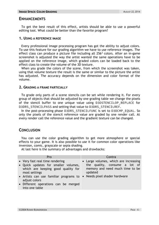 IMAGE SPACE: COLOR GRADING AUGUST 22, 2014 
©2004 RONNY BURKERSRODA PAGE - 6 - 
ENHANCEMENTS 
To get the best result of this effect, artists should be able to use a powerful editing tool. What could be better than the favorite program? 
1. USING A REFERENCE IMAGE 
Every professional image processing program has got the ability to adjust colors. To use this feature for our grading algorithm we have to use reference images. The effect class can produce a picture file including all 2563 colors. After an in-game screenshot is adjusted the way the artist wanted the same operations have to be applied on the reference image, which graded colors can be loaded back to the effect class to create the volume of the 3D texture. 
When you grade the colors of the scene, from which the screenshot was taken, using that volume texture the result is the same or similar to the picture the artist has adjusted. The accuracy depends on the dimension and color format of the volume. 
2. GRADING A FRAME PARTICIALLY 
To grade only parts of a scene stencils can be set while rendering it. For every group of objects that should be adjusted by one grading table we change the pixels of the stencil buffer to one unique value using for and setting that value to . 
In the post-processing phase is set to . So only the pixels of the stencil reference value are graded by one render call. At every render call the reference value and the gradient texture can be changed. 
CONCLUSION 
You can use the color grading algorithm to get more atmosphere or special effects to your game. It is also possible to use it for common color operations like inversion, comic, grayscale or sepia shading. 
At last here is the summary of advantages and drawbacks: 
Pro Contra  Very fast real time rendering  Quick updates for smaller volumes, which are keeping good quality for most settings  Artists can use familiar programs to adjust colors  Different operations can be merged into one table  Large volumes, which are increasing the quality, consume a lot of memory and need much time to be updated  Needs pixel shader hardware 
 