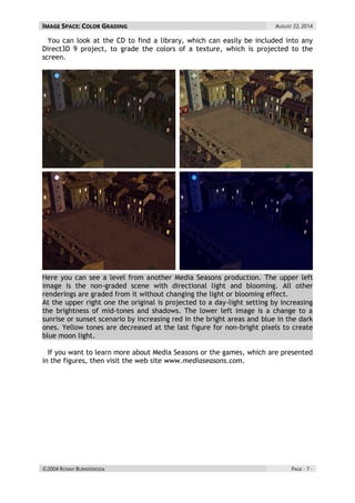 IMAGE SPACE: COLOR GRADING AUGUST 22, 2014 
©2004 RONNY BURKERSRODA PAGE - 7 - 
You can look at the CD to find a library, which can easily be included into any Direct3D 9 project, to grade the colors of a texture, which is projected to the screen. 
Here you can see a level from another Media Seasons production. The upper left image is the non-graded scene with directional light and blooming. All other renderings are graded from it without changing the light or blooming effect. At the upper right one the original is projected to a day-light setting by increasing the brightness of mid-tones and shadows. The lower left image is a change to a sunrise or sunset scenario by increasing red in the bright areas and blue in the dark ones. Yellow tones are decreased at the last figure for non-bright pixels to create blue moon light. 
If you want to learn more about Media Seasons or the games, which are presented in the figures, then visit the web site www.mediaseasons.com. 