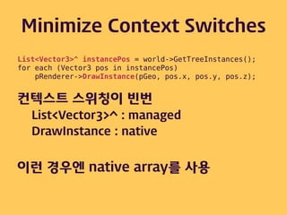 Minimize Context Switches
List<Vector3>^ instancePos = world->GetTreeInstances();
for each (Vector3 pos in instancePos)
    pRenderer->DrawInstance(pGeo, pos.x, pos.y, pos.z);


컨텍스트 스위칭이 빈번
   List<Vector3>^ : managed
   DrawInstance : native


이런 경우엔 native array를 사용
 
