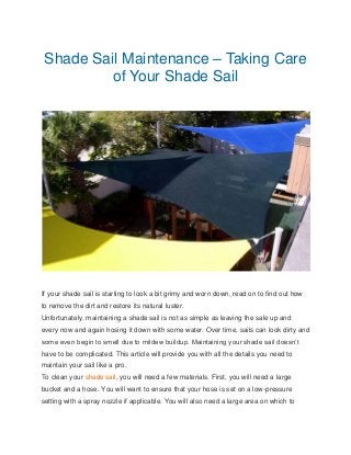 Shade Sail Maintenance – Taking Care
of Your Shade Sail
If your shade sail is starting to look a bit grimy and worn down, read on to find out how
to remove the dirt and restore its natural luster.
Unfortunately, maintaining a shade sail is not as simple as leaving the sale up and
every now and again hosing it down with some water. Over time, sails can look dirty and
some even begin to smell due to mildew buildup. Maintaining your shade sail doesn’t
have to be complicated. This article will provide you with all the details you need to
maintain your sail like a pro.
To clean your shade sail, you will need a few materials. First, you will need a large
bucket and a hose. You will want to ensure that your hose is set on a low-pressure
setting with a spray nozzle if applicable. You will also need a large area on which to
 