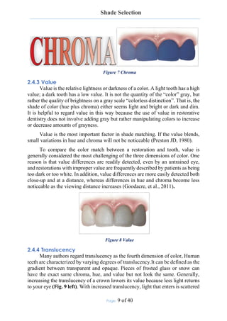 Shade Selection
Page: 9 of 40
Figure 7 Chroma
2.4.3 Value
Value is the relative lightness or darkness of a color. A light tooth has a high
value; a dark tooth has a low value. It is not the quantity of the “color” gray, but
rather the quality of brightness on a gray scale “colorless distinction”. That is, the
shade of color (hue plus chroma) either seems light and bright or dark and dim.
It is helpful to regard value in this way because the use of value in restorative
dentistry does not involve adding gray but rather manipulating colors to increase
or decrease amounts of grayness.
Value is the most important factor in shade matching. If the value blends,
small variations in hue and chroma will not be noticeable (Preston JD, 1980).
To compare the color match between a restoration and tooth, value is
generally considered the most challenging of the three dimensions of color. One
reason is that value differences are readily detected, even by an untrained eye,
and restorations with improper value are frequently described by patients as being
too dark or too white. In addition, value differences are more easily detected both
close-up and at a distance, whereas differences in hue and chroma become less
noticeable as the viewing distance increases (Goodacre, et al., 2011).
Figure 8 Value
2.4.4 Translucency
Many authors regard translucency as the fourth dimension of color, Human
teeth are characterized by varying degrees of translucency.It can be defined as the
gradient between transparent and opaque. Pieces of frosted glass or snow can
have the exact same chroma, hue, and value but not look the same. Generally,
increasing the translucency of a crown lowers its value because less light returns
to your eye (Fig. 9 left). With increased translucency, light that enters is scattered
 
