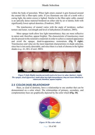 Shade Selection
Page: 10 of 40
within the body of porcelain. When light enters enamel it gets bounced around
the enamel like a fiber-optic cable. If you illuminate one side of a tooth with a
curing light, the entire crown is lighted. Similar to the fiber-optic cable, enamel
is an optically dense material bordered on either side by air or dentin, both with
significantly lower optical densities. (Fondriest, 2003)
The translucency of enamel varies with the angle of incidence, surface
texture and luster, wavelength and level of dehydration (Fondriest, 2003).
More opaque teeth allow less light transmittance; they are more reflective
in nature and, therefore, appear brighter. The characteristic of translucency must
also be present in the restorative materials in order to achieve a natural appearance
and avoid the opaque, dead-in-appearance restorations (Fig 9 right).
Translucency and value are the most important characteristics in shade selection,
since hue is not easily detectable, and since there is a lack of chroma in the lighter
shades (e.g. A1, B1). (Curel, 2003)
Figure 9 (left) Highly translucent teeth tend to be lower in value {darker}, (right)
The opaque, dead appearance teeth allow less light transmittance; they are more reflective in
nature and, therefore, appear brighter.
2.5 COLOR (HUE) RELATIONSHIP
Hues, as used in dentistry, have a relationship to one another that can be
demonstrated on a color wheel. The relationships of primary, secondary, and
complementary hues are graphically depicted by the color wheel (Fig. 10).
Figure 10 The color wheel.
 