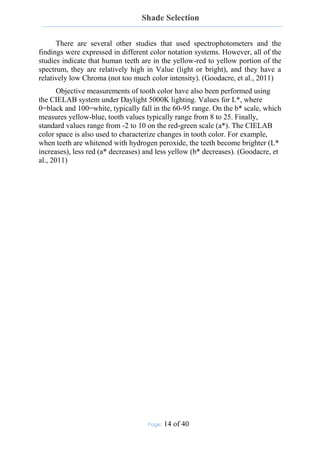 Shade Selection
Page: 14 of 40
There are several other studies that used spectrophotometers and the
findings were expressed in different color notation systems. However, all of the
studies indicate that human teeth are in the yellow-red to yellow portion of the
spectrum, they are relatively high in Value (light or bright), and they have a
relatively low Chroma (not too much color intensity). (Goodacre, et al., 2011)
Objective measurements of tooth color have also been performed using
the CIELAB system under Daylight 5000K lighting. Values for L*, where
0=black and 100=white, typically fall in the 60-95 range. On the b* scale, which
measures yellow-blue, tooth values typically range from 8 to 25. Finally,
standard values range from -2 to 10 on the red-green scale (a*). The CIELAB
color space is also used to characterize changes in tooth color. For example,
when teeth are whitened with hydrogen peroxide, the teeth become brighter (L*
increases), less red (a* decreases) and less yellow (b* decreases). (Goodacre, et
al., 2011)
 