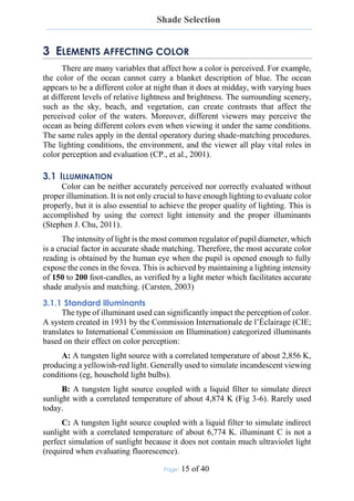 Shade Selection
Page: 15 of 40
3 ELEMENTS AFFECTING COLOR
There are many variables that affect how a color is perceived. For example,
the color of the ocean cannot carry a blanket description of blue. The ocean
appears to be a different color at night than it does at midday, with varying hues
at different levels of relative lightness and brightness. The surrounding scenery,
such as the sky, beach, and vegetation, can create contrasts that affect the
perceived color of the waters. Moreover, different viewers may perceive the
ocean as being different colors even when viewing it under the same conditions.
The same rules apply in the dental operatory during shade-matching procedures.
The lighting conditions, the environment, and the viewer all play vital roles in
color perception and evaluation (CP., et al., 2001).
3.1 ILLUMINATION
Color can be neither accurately perceived nor correctly evaluated without
proper illumination. It is not only crucial to have enough lighting to evaluate color
properly, but it is also essential to achieve the proper quality of lighting. This is
accomplished by using the correct light intensity and the proper illuminants
(Stephen J. Chu, 2011).
The intensity of light is the most common regulator of pupil diameter, which
is a crucial factor in accurate shade matching. Therefore, the most accurate color
reading is obtained by the human eye when the pupil is opened enough to fully
expose the cones in the fovea. This is achieved by maintaining a lighting intensity
of 150 to 200 foot-candles, as verified by a light meter which facilitates accurate
shade analysis and matching. (Carsten, 2003)
3.1.1 Standard illuminants
The type of illuminant used can significantly impact the perception of color.
A system created in 1931 by the Commission Internationale de l’Éclairage (CIE;
translates to International Commission on Illumination) categorized illuminants
based on their effect on color perception:
A: A tungsten light source with a correlated temperature of about 2,856 K,
producing a yellowish-red light. Generally used to simulate incandescent viewing
conditions (eg, household light bulbs).
B: A tungsten light source coupled with a liquid filter to simulate direct
sunlight with a correlated temperature of about 4,874 K (Fig 3-6). Rarely used
today.
C: A tungsten light source coupled with a liquid filter to simulate indirect
sunlight with a correlated temperature of about 6,774 K. illuminant C is not a
perfect simulation of sunlight because it does not contain much ultraviolet light
(required when evaluating fluorescence).
 