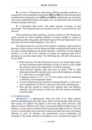 Shade Selection
Page: 16 of 40
D: A series of illuminants representing different daylight conditions, as
measured by color temperature. Illuminants D50 and D65 (so called because their
correlated color temperatures are 5,000 and 6,500 K, respectively) are commonly
used as the standard illuminants for graphic arts viewing booths and correspond
to bluish daylight reflectance .
E: A theoretical light source with equal amounts of energy at each
wavelength. This illuminant does not actually exist, but is a useful tool for color
theorists.
When performing shade matching, clinicians should use D50 illuminants,
which provide the closest lighting rendition to natural sunlight in respect to
illumination quality and quantity and therefore present the best opportunity to see
and select the correct shade (Stephen J. Chu, 2011).
The dental operatory is not free from conflicts in lighting. Light coming in
through a window mixes with the fluorescent light coming from the hallway and
the color-corrected lighting in the dental operatory. Amid these various lighting
conflicts, it is the job of the clinician to analyze the opposing teeth and to
determine an accurate shade match. The following tips will aid in that process
(Curel, 2003).
1. If the clinician or the lab technician has access to a natural light source,
it is best to perform shade matching at 10 am or 2 pm on a clear, bright
day when the ideal color temperature of 5,500 K is present.
2. Color-corrected lighting tubes that burn at about 5,500 K (D50
illuminants) should be installed when only artificial lighting is available
(i.e., when there is no natural light).
3. A lighting intensity of 175 + or - 25 foot-candles must be maintained
(verified by color temperature meter).
4. A color temperature meter should be used periodically to verify that a
color temperature of 5,500 K is achieved in the shade-matching area.
5. Dust and dirt should be cleaned from lighting tubes and diffusers
routinely, since the presence of dust may alter the quantity and quality
of emitted light.
3.1.2 Metamerism
Metamerism is a phenomenon where the color of an object appears
different, depending upon the light source. When viewed together under the same
light source, two objects may appear to have the same color; however, each
appears to have a different color when viewed under different light sources. For
instance, a crown may be matched under incandescent light; however, when the
crown is viewed under color-corrected or fluorescent light, the crown will appear
different in color. In dentistry, this phenomenon occurs predictably and
frequently if the shade selection environment is not controlled and neutral. To
 