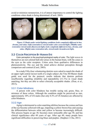 Shade Selection
Page: 17 of 40
avoid or minimize metamerism, it is of utmost importance to control the lighting
conditions when shade is being determined. (Curel, 2003)
Figure 13 Shade under varied lighting conditions looks completely different in hue,
chroma, and value: (left) restoration is viewed under color corrected light. (Middle) same
restoration viewed under fluorescent light, looks completely different in hue, chroma, and
value. (Right) same restoration tabs, viewed under incandescent light,
3.2 COLOR PERCEPTION BY HUMAN EYE
Color perception is the psychophysiological reality of color. The light waves in
themselves are not colored butColor arises in the human brain, with the cones in
the eyes as the color receptors. Colors arise from qualitative differences in
photosensitivity. The eye and the mind achieve distinct perception through
comparison and contrast (Curel, 2003).
In a study Fifty-four volunteering dentists were asked to match the shade of
an upper right central incisor tooth of a single subject ,the Vita 3D-Master shade
guide was used for the protocol, results indicate that dentists perform
insufficiently regarding reliability and repeatability (11.1%) in visual shade
matching, but they are able to select clinically acceptable shades. (Özat, et al.,
2013).
3.2.1 Color blindness
A person with color blindness has trouble seeing red, green, blue, or
mixtures of these colors. Although the condition might be perceived as rare,
approximately 10% of US males (but only 0.3% of US females) are affected by
color blindness.
3.2.2 Age
Aging is detrimental to color-matching abilities because the cornea and lens
of the eye become yellowed with age, imparting a yellow-brown bias and causing
the differentiation between white and yellow to become increasingly difficult.
This process begins at age 30, becomes more noticeable after age 50, and has
clinical significance after 60 years of age. After age 60, many people have
significant difficulties in perceiving blues and purples. (Stephen J. Chu, 2011)
 