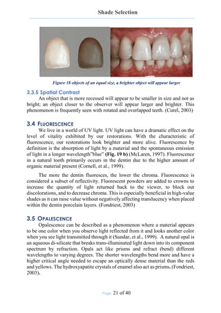 Shade Selection
Page: 21 of 40
Figure 18 objects of an equal size, a brighter object will appear larger
3.3.5 Spatial Contrast
An object that is more recessed will appear to be smaller in size and not as
bright; an object closer to the observer will appear larger and brighter. This
phenomenon is frequently seen with rotated and overlapped teeth. (Curel, 2003)
3.4 FLUORESCENCE
We live in a world of UV light. UV light can have a dramatic effect on the
level of vitality exhibited by our restorations. With the characteristic of
fluorescence, our restorations look brighter and more alive. Fluorescence by
definition is the absorption of light by a material and the spontaneous emission
of light in a longer wavelength”blue” (Fig. 19 b) (McLaren, 1997). Fluorescence
in a natural tooth primarily occurs in the dentin due to the higher amount of
organic material present (Cornell, et al., 1999).
The more the dentin fluoresces, the lower the chroma. Fluorescence is
considered a subset of reflectivity. Fluorescent powders are added to crowns to
increase the quantity of light returned back to the viewer, to block out
discolorations, and to decrease chroma. This is especially beneficial in high-value
shades as it can raise value without negatively affecting translucency when placed
within the dentin porcelain layers. (Fondriest, 2003)
3.5 OPALESCENCE
Opalescence can be described as a phenomenon where a material appears
to be one color when you observe light reflected from it and looks another color
when you see light transmitted through it (Sundar, et al., 1999). A natural opal is
an aqueous di-silicate that breaks trans-illuminated light down into its component
spectrum by refraction. Opals act like prisms and refract (bend) different
wavelengths to varying degrees. The shorter wavelengths bend more and have a
higher critical angle needed to escape an optically dense material than the reds
and yellows. The hydroxyapatite crystals of enamel also act as prisms. (Fondriest,
2003).
 