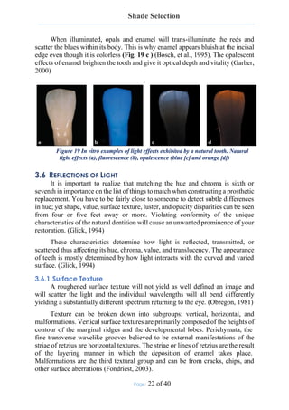 Shade Selection
Page: 22 of 40
When illuminated, opals and enamel will trans-illuminate the reds and
scatter the blues within its body. This is why enamel appears bluish at the incisal
edge even though it is colorless (Fig. 19 c ) (Bosch, et al., 1995). The opalescent
effects of enamel brighten the tooth and give it optical depth and vitality (Garber,
2000)
.
Figure 19 In vitro examples of light effects exhibited by a natural tooth. Natural
light effects (a), fluorescence (b), opalescence (blue [c] and orange [d])
3.6 REFLECTIONS OF LIGHT
It is important to realize that matching the hue and chroma is sixth or
seventh in importance on the list of things to match when constructing a prosthetic
replacement. You have to be fairly close to someone to detect subtle differences
in hue; yet shape, value, surface texture, luster, and opacity disparities can be seen
from four or five feet away or more. Violating conformity of the unique
characteristics of the natural dentition will cause an unwanted prominence of your
restoration. (Glick, 1994)
These characteristics determine how light is reflected, transmitted, or
scattered thus affecting its hue, chroma, value, and translucency. The appearance
of teeth is mostly determined by how light interacts with the curved and varied
surface. (Glick, 1994)
3.6.1 Surface Texture
A roughened surface texture will not yield as well defined an image and
will scatter the light and the individual wavelengths will all bend differently
yielding a substantially different spectrum returning to the eye. (Obregon, 1981)
Texture can be broken down into subgroups: vertical, horizontal, and
malformations. Vertical surface textures are primarily composed of the heights of
contour of the marginal ridges and the developmental lobes. Perichymata, the
fine transverse wavelike grooves believed to be external manifestations of the
striae of retzius are horizontal textures. The striae or lines of retzius are the result
of the layering manner in which the deposition of enamel takes place.
Malformations are the third textural group and can be from cracks, chips, and
other surface aberrations (Fondriest, 2003).
 