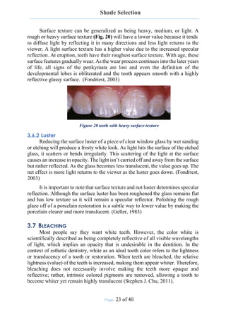 Shade Selection
Page: 23 of 40
Surface texture can be generalized as being heavy, medium, or light. A
rough or heavy surface texture (Fig. 20) will have a lower value because it tends
to diffuse light by reflecting it in many directions and less light returns to the
viewer. A light surface texture has a higher value due to the increased specular
reflection. At eruption, teeth have their roughest surface texture. With age, these
surface features gradually wear. As the wear process continues into the later years
of life, all signs of the perikymata are lost and even the definition of the
developmental lobes is obliterated and the tooth appears smooth with a highly
reflective glassy surface. (Fondriest, 2003)
Figure 20 teeth with heavy surface texture
3.6.2 Luster
Reducing the surface luster of a piece of clear window glass by wet sanding
or etching will produce a frosty white look. As light hits the surface of the etched
glass, it scatters or bends irregularly. This scattering of the light at the surface
causes an increase in opacity. The light isn’t carried off and away from the surface
but rather reflected. As the glass becomes less translucent, the value goes up. The
net effect is more light returns to the viewer as the luster goes down. (Fondriest,
2003)
It is important to note that surface texture and not luster determines specular
reflection. Although the surface luster has been roughened the glass remains flat
and has low texture so it will remain a specular reflector. Polishing the rough
glaze off of a porcelain restoration is a subtle way to lower value by making the
porcelain clearer and more translucent. (Geller, 1983)
3.7 BLEACHING
Most people say they want white teeth. However, the color white is
scientifically described as being completely reflective of all visible wavelengths
of light, which implies an opacity that is undesirable in the dentition. In the
context of esthetic dentistry, white as an ideal tooth color refers to the lightness
or translucency of a tooth or restoration. When teeth are bleached, the relative
lightness (value) of the teeth is increased, making them appear whiter. Therefore,
bleaching does not necessarily involve making the teeth more opaque and
reflective; rather, intrinsic colored pigments are removed, allowing a tooth to
become whiter yet remain highly translucent (Stephen J. Chu, 2011).
 