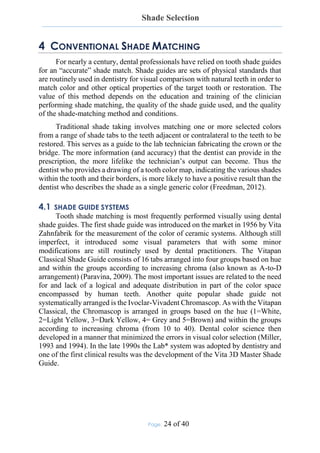 Shade Selection
Page: 24 of 40
4 CONVENTIONAL SHADE MATCHING
For nearly a century, dental professionals have relied on tooth shade guides
for an “accurate” shade match. Shade guides are sets of physical standards that
are routinely used in dentistry for visual comparison with natural teeth in order to
match color and other optical properties of the target tooth or restoration. The
value of this method depends on the education and training of the clinician
performing shade matching, the quality of the shade guide used, and the quality
of the shade-matching method and conditions.
Traditional shade taking involves matching one or more selected colors
from a range of shade tabs to the teeth adjacent or contralateral to the teeth to be
restored. This serves as a guide to the lab technician fabricating the crown or the
bridge. The more information (and accuracy) that the dentist can provide in the
prescription, the more lifelike the technician’s output can become. Thus the
dentist who provides a drawing of a tooth color map, indicating the various shades
within the tooth and their borders, is more likely to have a positive result than the
dentist who describes the shade as a single generic color (Freedman, 2012).
4.1 SHADE GUIDE SYSTEMS
Tooth shade matching is most frequently performed visually using dental
shade guides. The first shade guide was introduced on the market in 1956 by Vita
Zahnfabrik for the measurement of the color of ceramic systems. Although still
imperfect, it introduced some visual parameters that with some minor
modifications are still routinely used by dental practitioners. The Vitapan
Classical Shade Guide consists of 16 tabs arranged into four groups based on hue
and within the groups according to increasing chroma (also known as A-to-D
arrangement) (Paravina, 2009). The most important issues are related to the need
for and lack of a logical and adequate distribution in part of the color space
encompassed by human teeth. Another quite popular shade guide not
systematically arranged is the Ivoclar-Vivadent Chromascop. As with the Vitapan
Classical, the Chromascop is arranged in groups based on the hue (1=White,
2=Light Yellow, 3=Dark Yellow, 4= Grey and 5=Brown) and within the groups
according to increasing chroma (from 10 to 40). Dental color science then
developed in a manner that minimized the errors in visual color selection (Miller,
1993 and 1994). In the late 1990s the Lab* system was adopted by dentistry and
one of the first clinical results was the development of the Vita 3D Master Shade
Guide.
 