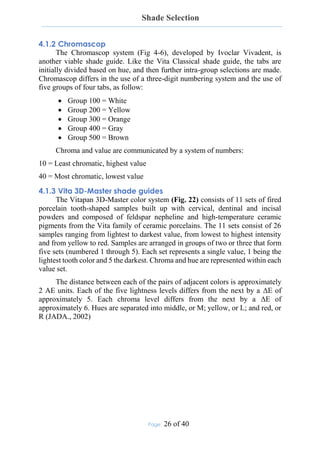 Shade Selection
Page: 26 of 40
4.1.2 Chromascop
The Chromascop system (Fig 4-6), developed by Ivoclar Vivadent, is
another viable shade guide. Like the Vita Classical shade guide, the tabs are
initially divided based on hue, and then further intra-group selections are made.
Chromascop differs in the use of a three-digit numbering system and the use of
five groups of four tabs, as follow:
 Group 100 = White
 Group 200 = Yellow
 Group 300 = Orange
 Group 400 = Gray
 Group 500 = Brown
Chroma and value are communicated by a system of numbers:
10 = Least chromatic, highest value
40 = Most chromatic, lowest value
4.1.3 Vita 3D-Master shade guides
The Vitapan 3D-Master color system (Fig. 22) consists of 11 sets of fired
porcelain tooth-shaped samples built up with cervical, dentinal and incisal
powders and composed of feldspar nepheline and high-temperature ceramic
pigments from the Vita family of ceramic porcelains. The 11 sets consist of 26
samples ranging from lightest to darkest value, from lowest to highest intensity
and from yellow to red. Samples are arranged in groups of two or three that form
five sets (numbered 1 through 5). Each set represents a single value, 1 being the
lightest tooth color and 5 the darkest. Chroma and hue are represented within each
value set.
The distance between each of the pairs of adjacent colors is approximately
2 AE units. Each of the five lightness levels differs from the next by a ΔE of
approximately 5. Each chroma level differs from the next by a ΔE of
approximately 6. Hues are separated into middle, or M; yellow, or L; and red, or
R (JADA., 2002)
 