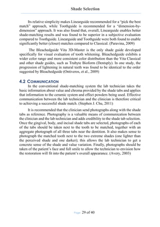 Shade Selection
Page: 29 of 40
Its relative simplicity makes Linearguide recommended for a “pick the best
match” approach, while Toothguide is recommended for a “dimension-by-
dimension” approach. It was also found that, overall, Linearguide enables better
shade-matching results and was found to be superior in a subjective evaluation
compared to Toothguide. Linearguide and Toothguide were both found to enable
significantly better (closer) matches compared to Classical. (Paravina, 2009)
The Bleachedguide Vita 3D-Master is the only shade guide developed
specifically for visual evaluation of tooth whitening. Bleachedguide exhibits a
wider color range and more consistent color distribution than the Vita Classical
and other shade guides, such as Trubyte Bioform (Dentsply). In one study, the
progression of lightening in natural teeth was found to be identical to the order
suggested by Bleachedguide (Ontiveros, et al., 2009)
4.2 COMMUNICATION
In the conventional shade-matching system the lab technician takes the
basic information about value and chroma provided by the shade tabs and applies
that information to the ceramic system and effect powders being used. Effective
communication between the lab technician and the clinician is therefore critical
to achieving a successful shade match. (Stephen J. Chu, 2011)
It is recommended that the clinician send photographs along with the shade
tabs as reference. Photography is a valuable means of communication between
the clinician and the lab technician and adds credibility to the shade tab selection.
Once the gingival, body, and incisal shade tabs are selected, photographs of each
of the tabs should be taken next to the tooth to be matched, together with an
aggregate photograph of all three tabs near the dentition. It also makes sense to
photograph the matched tooth next to the two extreme shades (one lighter than
the perceived shade and one darker); this allows the lab technician to get a
concrete sense of the shade and value variation. Finally, photographs should be
taken of the patient’s face and full smile to allow the technician to envision how
the restoration will fit into the patient’s overall appearance. (Avery, 2003)
 