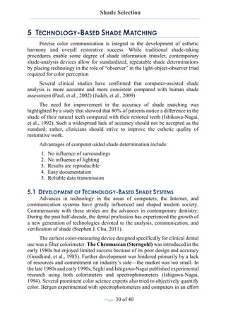 Shade Selection
Page: 30 of 40
5 TECHNOLOGY-BASED SHADE MATCHING
Precise color communication is integral to the development of esthetic
harmony and overall restorative success. While traditional shade-taking
procedures enable some degree of shade information transfer, contemporary
shade-analysis devices allow for standardized, repeatable shade determinations
by placing technology in the role of “observer” in the light-object-observer triad
required for color perception
Several clinical studies have confirmed that computer-assisted shade
analysis is more accurate and more consistent compared with human shade
assessment (Paul, et al., 2002) (Judeh, et al., 2009)
The need for improvement in the accuracy of shade matching was
highlighted by a study that showed that 80% of patients notice a difference in the
shade of their natural teeth compared with their restored teeth (Ishikawa-Nagai,
et al., 1992). Such a widespread lack of accuracy should not be accepted as the
standard; rather, clinicians should strive to improve the esthetic quality of
restorative work.
Advantages of computer-aided shade determination include:
1. No influence of surroundings
2. No influence of lighting
3. Results are reproducible
4. Easy documentation
5. Reliable data transmission
5.1 DEVELOPMENT OF TECHNOLOGY-BASED SHADE SYSTEMS
Advances in technology in the areas of computers, the Internet, and
communication systems have greatly influenced and shaped modern society.
Commensurate with these strides are the advances in contemporary dentistry:
During the past half-decade, the dental profession has experienced the growth of
a new generation of technologies devoted to the analysis, communication, and
verification of shade (Stephen J. Chu, 2011).
The earliest color-measuring device designed specifically for clinical dental
use was a filter colorimeter. The Chromascan (Sterngold) was introduced in the
early 1980s but enjoyed limited success because of its poor design and accuracy
(Goodkind, et al., 1985). Further development was hindered primarily by a lack
of resources and commitment on industry’s side—the market was too small. In
the late 1980s and early 1990s, Seghi and Ishigawa-Nagai published experimental
research using both colorimeters and spectrophotometers (Ishigawa-Nagai,
1994). Several prominent color science experts also tried to objectively quantify
color. Bergen experimented with spectrophotometers and computers in an effort
 