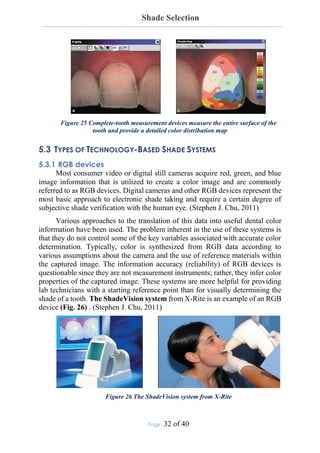 Shade Selection
Page: 32 of 40
Figure 25 Complete-tooth measurement devices measure the entire surface of the
tooth and provide a detailed color distribution map
5.3 TYPES OF TECHNOLOGY-BASED SHADE SYSTEMS
5.3.1 RGB devices
Most consumer video or digital still cameras acquire red, green, and blue
image information that is utilized to create a color image and are commonly
referred to as RGB devices. Digital cameras and other RGB devices represent the
most basic approach to electronic shade taking and require a certain degree of
subjective shade verification with the human eye. (Stephen J. Chu, 2011)
Various approaches to the translation of this data into useful dental color
information have been used. The problem inherent in the use of these systems is
that they do not control some of the key variables associated with accurate color
determination. Typically, color is synthesized from RGB data according to
various assumptions about the camera and the use of reference materials within
the captured image. The information accuracy (reliability) of RGB devices is
questionable since they are not measurement instruments; rather, they infer color
properties of the captured image. These systems are more helpful for providing
lab technicians with a starting reference point than for visually determining the
shade of a tooth. The ShadeVision system from X-Rite is an example of an RGB
device (Fig. 26) . (Stephen J. Chu, 2011)
Figure 26 The ShadeVision system from X-Rite
 