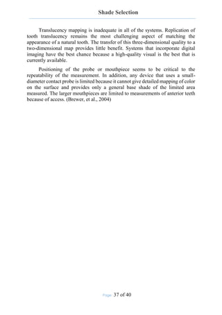 Shade Selection
Page: 37 of 40
Translucency mapping is inadequate in all of the systems. Replication of
tooth translucency remains the most challenging aspect of matching the
appearance of a natural tooth. The transfer of this three-dimensional quality to a
two-dimensional map provides little benefit. Systems that incorporate digital
imaging have the best chance because a high-quality visual is the best that is
currently available.
Positioning of the probe or mouthpiece seems to be critical to the
repeatability of the measurement. In addition, any device that uses a small-
diameter contact probe is limited because it cannot give detailed mapping of color
on the surface and provides only a general base shade of the limited area
measured. The larger mouthpieces are limited to measurements of anterior teeth
because of access. (Brewer, et al., 2004)
 