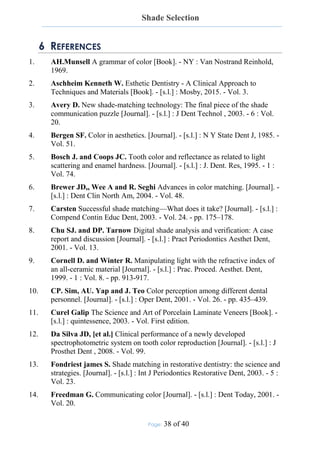 Shade Selection
Page: 38 of 40
6 REFERENCES
1. AH.Munsell A grammar of color [Book]. - NY : Van Nostrand Reinhold,
1969.
2. Aschheim Kenneth W. Esthetic Dentistry - A Clinical Approach to
Techniques and Materials [Book]. - [s.l.] : Mosby, 2015. - Vol. 3.
3. Avery D. New shade-matching technology: The final piece of the shade
communication puzzle [Journal]. - [s.l.] : J Dent Technol , 2003. - 6 : Vol.
20.
4. Bergen SF. Color in aesthetics. [Journal]. - [s.l.] : N Y State Dent J, 1985. -
Vol. 51.
5. Bosch J. and Coops JC. Tooth color and reflectance as related to light
scattering and enamel hardness. [Journal]. - [s.l.] : J. Dent. Res, 1995. - 1 :
Vol. 74.
6. Brewer JD,, Wee A and R. Seghi Advances in color matching. [Journal]. -
[s.l.] : Dent Clin North Am, 2004. - Vol. 48.
7. Carsten Successful shade matching—What does it take? [Journal]. - [s.l.] :
Compend Contin Educ Dent, 2003. - Vol. 24. - pp. 175–178.
8. Chu SJ. and DP. Tarnow Digital shade analysis and verification: A case
report and discussion [Journal]. - [s.l.] : Pract Periodontics Aesthet Dent,
2001. - Vol. 13.
9. Cornell D. and Winter R. Manipulating light with the refractive index of
an all-ceramic material [Journal]. - [s.l.] : Prac. Proced. Aesthet. Dent,
1999. - 1 : Vol. 8. - pp. 913-917.
10. CP. Sim, AU. Yap and J. Teo Color perception among different dental
personnel. [Journal]. - [s.l.] : Oper Dent, 2001. - Vol. 26. - pp. 435–439.
11. Curel Galip The Science and Art of Porcelain Laminate Veneers [Book]. -
[s.l.] : quintessence, 2003. - Vol. First edition.
12. Da Silva JD, [et al.] Clinical performance of a newly developed
spectrophotometric system on tooth color reproduction [Journal]. - [s.l.] : J
Prosthet Dent , 2008. - Vol. 99.
13. Fondriest james S. Shade matching in restorative dentistry: the science and
strategies. [Journal]. - [s.l.] : Int J Periodontics Restorative Dent, 2003. - 5 :
Vol. 23.
14. Freedman G. Communicating color [Journal]. - [s.l.] : Dent Today, 2001. -
Vol. 20.
 