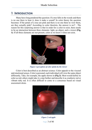 Shade Selection
Page: 3 of 40
1 INTRODUCTION
Many have long pondered the question: If a tree falls in the woods and there
is no one there to hear it, does it make a sound? In color theory the question
becomes: If the petals of a rose are pink and there is no one there to view them,
are they actually pink? According to color theorists, the answer is no!! . The
reason for this surprising answer is that in order for a color to exist, there needs
to be an interaction between three elements: light, an object, and a viewer (Fig.
1). If all three elements are not present, color as we know it does not exist.
Figure 1 perception of color (pink) by the viewer
Color is best described as an abstract science. Color appeals to the visceral
and emotional senses. Color is personal; each individual will view the same object
differently, Take, for example, the apple shown in (Fig 2). Most would define its
color as red; others might take it a step further and describe it as cranberry red or
vibrant ruby red. It is often difficult to come to a consensus based on visual
assessment alone.
Figure 2 red apple
 