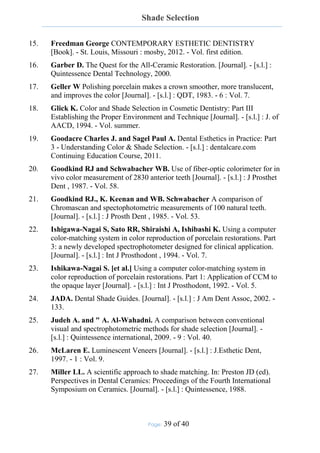 Shade Selection
Page: 39 of 40
15. Freedman George CONTEMPORARY ESTHETIC DENTISTRY
[Book]. - St. Louis, Missouri : mosby, 2012. - Vol. first edition.
16. Garber D. The Quest for the All-Ceramic Restoration. [Journal]. - [s.l.] :
Quintessence Dental Technology, 2000.
17. Geller W Polishing porcelain makes a crown smoother, more translucent,
and improves the color [Journal]. - [s.l.] : QDT, 1983. - 6 : Vol. 7.
18. Glick K. Color and Shade Selection in Cosmetic Dentistry: Part III
Establishing the Proper Environment and Technique [Journal]. - [s.l.] : J. of
AACD, 1994. - Vol. summer.
19. Goodacre Charles J. and Sagel Paul A. Dental Esthetics in Practice: Part
3 - Understanding Color & Shade Selection. - [s.l.] : dentalcare.com
Continuing Education Course, 2011.
20. Goodkind RJ and Schwabacher WB. Use of fiber-optic colorimeter for in
vivo color measurement of 2830 anterior teeth [Journal]. - [s.l.] : J Prosthet
Dent , 1987. - Vol. 58.
21. Goodkind RJ., K. Keenan and WB. Schwabacher A comparison of
Chromascan and spectophotometric measurements of 100 natural teeth.
[Journal]. - [s.l.] : J Prosth Dent , 1985. - Vol. 53.
22. Ishigawa-Nagai S, Sato RR, Shiraishi A, Ishibashi K. Using a computer
color-matching system in color reproduction of porcelain restorations. Part
3: a newly developed spectrophotometer designed for clinical application.
[Journal]. - [s.l.] : Int J Prosthodont , 1994. - Vol. 7.
23. Ishikawa-Nagai S. [et al.] Using a computer color-matching system in
color reproduction of porcelain restorations. Part 1: Application of CCM to
the opaque layer [Journal]. - [s.l.] : Int J Prosthodont, 1992. - Vol. 5.
24. JADA. Dental Shade Guides. [Journal]. - [s.l.] : J Am Dent Assoc, 2002. -
133.
25. Judeh A. and " A. Al-Wahadni. A comparison between conventional
visual and spectrophotometric methods for shade selection [Journal]. -
[s.l.] : Quintessence international, 2009. - 9 : Vol. 40.
26. McLaren E. Luminescent Veneers [Journal]. - [s.l.] : J.Esthetic Dent,
1997. - 1 : Vol. 9.
27. Miller LL. A scientific approach to shade matching. In: Preston JD (ed).
Perspectives in Dental Ceramics: Proceedings of the Fourth International
Symposium on Ceramics. [Journal]. - [s.l.] : Quintessence, 1988.
 