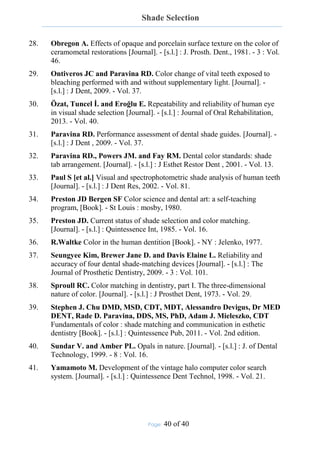 Shade Selection
Page: 40 of 40
28. Obregon A. Effects of opaque and porcelain surface texture on the color of
ceramometal restorations [Journal]. - [s.l.] : J. Prosth. Dent., 1981. - 3 : Vol.
46.
29. Ontiveros JC and Paravina RD. Color change of vital teeth exposed to
bleaching performed with and without supplementary light. [Journal]. -
[s.l.] : J Dent, 2009. - Vol. 37.
30. Özat, Tuncel İ. and Eroğlu E. Repeatability and reliability of human eye
in visual shade selection [Journal]. - [s.l.] : Journal of Oral Rehabilitation,
2013. - Vol. 40.
31. Paravina RD. Performance assessment of dental shade guides. [Journal]. -
[s.l.] : J Dent , 2009. - Vol. 37.
32. Paravina RD., Powers JM. and Fay RM. Dental color standards: shade
tab arrangement. [Journal]. - [s.l.] : J Esthet Restor Dent , 2001. - Vol. 13.
33. Paul S [et al.] Visual and spectrophotometric shade analysis of human teeth
[Journal]. - [s.l.] : J Dent Res, 2002. - Vol. 81.
34. Preston JD Bergen SF Color science and dental art: a self-teaching
program, [Book]. - St Louis : mosby, 1980.
35. Preston JD. Current status of shade selection and color matching.
[Journal]. - [s.l.] : Quintessence Int, 1985. - Vol. 16.
36. R.Waltke Color in the human dentition [Book]. - NY : Jelenko, 1977.
37. Seungyee Kim, Brewer Jane D. and Davis Elaine L. Reliability and
accuracy of four dental shade-matching devices [Journal]. - [s.l.] : The
Journal of Prosthetic Dentistry, 2009. - 3 : Vol. 101.
38. Sproull RC. Color matching in dentistry, part I. The three-dimensional
nature of color. [Journal]. - [s.l.] : J Prosthet Dent, 1973. - Vol. 29.
39. Stephen J. Chu DMD, MSD, CDT, MDT, Alessandro Devigus, Dr MED
DENT, Rade D. Paravina, DDS, MS, PhD, Adam J. Mieleszko, CDT
Fundamentals of color : shade matching and communication in esthetic
dentistry [Book]. - [s.l.] : Quintessence Pub, 2011. - Vol. 2nd edition.
40. Sundar V. and Amber PL. Opals in nature. [Journal]. - [s.l.] : J. of Dental
Technology, 1999. - 8 : Vol. 16.
41. Yamamoto M. Development of the vintage halo computer color search
system. [Journal]. - [s.l.] : Quintessence Dent Technol, 1998. - Vol. 21.
 