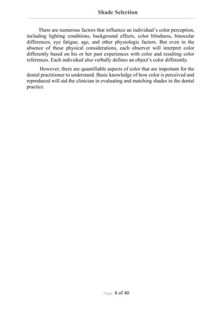 Shade Selection
Page: 4 of 40
There are numerous factors that influence an individual’s color perception,
including lighting conditions, background effects, color blindness, binocular
differences, eye fatigue, age, and other physiologic factors. But even in the
absence of these physical considerations, each observer will interpret color
differently based on his or her past experiences with color and resulting color
references. Each individual also verbally defines an object’s color differently.
However, there are quantifiable aspects of color that are important for the
dental practitioner to understand. Basic knowledge of how color is perceived and
reproduced will aid the clinician in evaluating and matching shades in the dental
practice.
 