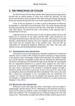 Shade Selection
Page: 5 of 40
2 THE PRINCIPLES OF COLOR
In 1666, Sir Isaac Newton observed that white light passing through a prism
divided into an orderly pattern of colors now termed the spectrum. He also
discovered that these colors produced white light when passed back through the
prism, proving that all spectral colors were in the original beam. (R.Waltke, 1977)
Color, as the eye interprets it, is either a result of absorption or reflection.
In absorption, a white light is passed through a filter. The colors that pass through
the filter and reach the eye are perceived as the color of the filter. In reflection, as
with solid objects, the perceived color is the portion of the spectrum that is
reflected back to the eye.
Light perceived by the three types of color receptors (called cones) in the
human eye as variations of red, green, and blue light. Light entering the eye
stimulates the photoreceptor rods and cones in the retina. The energy is converted
through a photochemical reaction into nerve impulses and carried through the
optic nerve into the occipital lobe of the cerebral cortex. The rod cells are
responsible for interpreting brightness differences and value. The cone cells
function in hue and chroma(saturation) interpretation.
2.1 TRANSMISSION AND ABSORPTION
Transmission occurs when light passes through a transparent or translucent
material, such as a slide or film. If light encounters molecules or larger particles
in the material, some wavelengths of light will be absorbed. The number of light
rays and the specific wavelengths (colors) that are absorbed are determined by
the density and makeup of the material the light travels through; the wavelengths
that are transmitted (referred to as spectral data) compose the color that is
perceived. If the material is completely transparent, all light is transmitted, and
the color white is perceived. If the material is completely opaque, all light is
absorbed, and the color black is perceived. In most cases, however, some of the
wavelengths (colors) are absorbed and others transmitted. If this occurs, the color
that is perceived corresponds to the wavelengths that are transmitted. For
example, if a material absorbs red wavelengths and transmits green and blue
wavelengths, a combination of green and blue (referred to as cyan) is perceived
(Stephen J. Chu, 2011)
2.2 REFLECTION AND ABSORPTION
Reflection occurs when light rays strike a solid object, such as an apple or
a photograph, and then bounce off of it. Depending on the molecular structure or
density of the object or medium, certain wavelengths (colors) may be absorbed
rather than reflected. The wavelengths that are reflected compose the color that
is perceived . Theoretically, an object that reflects all light would be perceived as
 