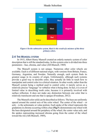 Shade Selection
Page: 7 of 40
Figure 4 In the subtractive system, black is the result of a mixture of the three
primary colors.
2.4 THE MUNSELL SYSTEM
In 1915, Albert Henry Munsell created an orderly numeric system of color
description that is still the standard today. In this system color is divided into three
parameters—hue, chroma, and value (AH.Munsell, 1969)
The Munsell system is not unique. Numerous other color wheels are
available. Each is of different national origin, with versions from Britain, France,
Germany, Argentina, and Sweden. Naturally enough, each system finds its
greatest usage in its country of origin. Unfortunately, although such systems
provide a good way to describe color, they actually do little to teach how to
manipulate and control color in a clinical situation. In other words, rather than the
Munsell system being a method used to control color, it merely serves as a
relatively precise “language” to verbalize what is being done. In fact, it is even of
limited value in describing tooth color, because it is primarily involved with
surface reflection. It does not make any distinction between one color that is
relatively translucent and one that is opaque (Freedman, 2012).
The Munsell color solid can be described as follows. The hues are uniformly
spaced around the central axis of the color wheel. The center of the wheel – or
axle – is the achromatic or value portion. Each spoke of the wheel represents the
gradations in chroma occurring within a hue (Fig.5 ) demonstrates one wheel with
the hues designated around the periphery of the wheel, the center value axle, and
the spokes representing increased chroma going from the center of the wheel
toward the rim (AH.Munsell, 1969).
 