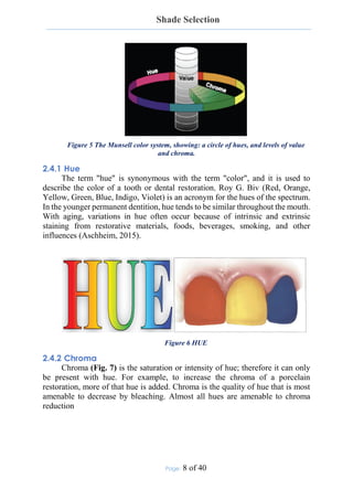 Shade Selection
Page: 8 of 40
Figure 5 The Munsell color system, showing: a circle of hues, and levels of value
and chroma.
2.4.1 Hue
The term "hue" is synonymous with the term "color", and it is used to
describe the color of a tooth or dental restoration, Roy G. Biv (Red, Orange,
Yellow, Green, Blue, Indigo, Violet) is an acronym for the hues of the spectrum.
In the younger permanent dentition, hue tends to be similar throughout the mouth.
With aging, variations in hue often occur because of intrinsic and extrinsic
staining from restorative materials, foods, beverages, smoking, and other
influences (Aschheim, 2015).
Figure 6 HUE
2.4.2 Chroma
Chroma (Fig. 7) is the saturation or intensity of hue; therefore it can only
be present with hue. For example, to increase the chroma of a porcelain
restoration, more of that hue is added. Chroma is the quality of hue that is most
amenable to decrease by bleaching. Almost all hues are amenable to chroma
reduction
 