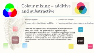 Colour mixing – additive
and substractive
– Additive system:
– Primary colors: Red, Green and Blue
White
Red
Blue
Green
Black
Cyan
Magenta
Yellow
– Subtractive system:
– Secondary colors: cyan, magenta and yellow
There are two types of colour mixing system. Human eyes can see
three basic colors – red, green and blue. Together in equal
proportions they make white color. This color mixing principle is used
in screens of tv, monitor and phones. But if we focus on the colors
produced by mixing two of the basic colors, which is known as the
secondary colors and mixing those resulting three colors, it gives
black.
 