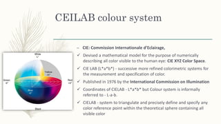 CEILAB colour system
– CIE: Commission Internationale d’Eclairage,
✓ Devised a mathematical model for the purpose of numerically
describing all color visible to the human eye: CIE XYZ Color Space.
✓ CIE LAB (L*a*b*) - successive more refined colorimetric systems for
the measurement and specification of color.
✓ Published in 1976 by the International Commission on Illumination
✓ Coordinates of CIELAB - L*a*b* but Colour system is informally
referred to - L-a-b.
✓ CIELAB - system to triangulate and precisely define and specify any
color reference point within the theoretical sphere containing all
visible color
 