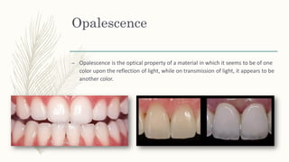 Opalescence
– Opalescence is the optical property of a material in which it seems to be of one
color upon the reflection of light, while on transmission of light, it appears to be
another color.
 