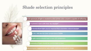 Shade selection principles
Full spectrum of light is needed to elicit all the color a tooth is capable of reflecting
“summers noon with clear sky daylight”
Standardized light source required that resembles natural daylight
C.R.I >90 ideal & Color temperature 5500K
Light source should have a near UV component
Intensity of light should be comfortable to eyes
Neutral grey suggested for was, staffs, clothing and patient drape
 