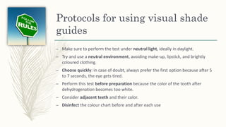 Protocols for using visual shade
guides
– Make sure to perform the test under neutral light, ideally in daylight.
– Try and use a neutral environment, avoiding make-up, lipstick, and brightly
coloured clothing.
– Choose quickly: in case of doubt, always prefer the first option because after 5
to 7 seconds, the eye gets tired.
– Perform this test before preparation because the color of the tooth after
dehydrogenation becomes too white.
– Consider adjacent teeth and their color.
– Disinfect the colour chart before and after each use
 