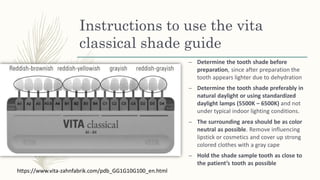 Instructions to use the vita
classical shade guide
– Determine the tooth shade before
preparation, since after preparation the
tooth appears lighter due to dehydration
– Determine the tooth shade preferably in
natural daylight or using standardized
daylight lamps (5500K – 6500K) and not
under typical indoor lighting conditions.
– The surrounding area should be as color
neutral as possible. Remove influencing
lipstick or cosmetics and cover up strong
colored clothes with a gray cape
– Hold the shade sample tooth as close to
the patient’s tooth as possible
https://www.vita-zahnfabrik.com/pdb_GG1G10G100_en.html
 