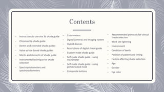 Contents
– Instructions to use vita 3d shade guide
– Chromascop shade guide
– Dentin and extended shade guides
– Value vs hue based shade guides
– Merits and demerits of shade guide
– Instrumental technique for shade
selection
– Spectrophotometers and
spectroradiometers
– Colorimeters
– Digital cameras and imaging system
– Hybrid devices
– Restrictions of digital shade guide
– Custom made shade guide
– Self made shade guide - using
micrometer
– Self made shade guide - using
prefabricated mold
– Composite buttons
– Recommended protocols for clinical
shade selection
– Work site lightning
– Environment
– Condition of teeth
– Position of patient and timing
– Factors affecting shade selection
– Age
– Gender
– Eye color
 