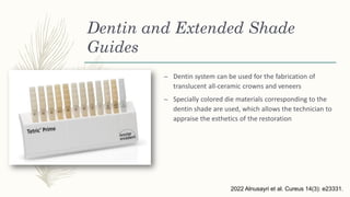 Dentin and Extended Shade
Guides
– Dentin system can be used for the fabrication of
translucent all-ceramic crowns and veneers
– Specially colored die materials corresponding to the
dentin shade are used, which allows the technician to
appraise the esthetics of the restoration
2022 Alnusayri et al. Cureus 14(3): e23331.
 