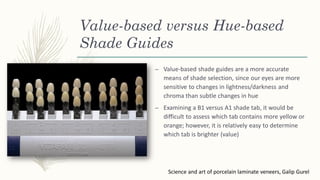 Value-based versus Hue-based
Shade Guides
– Value-based shade guides are a more accurate
means of shade selection, since our eyes are more
sensitive to changes in lightness/darkness and
chroma than subtle changes in hue
– Examining a B1 versus A1 shade tab, it would be
difficult to assess which tab contains more yellow or
orange; however, it is relatively easy to determine
which tab is brighter (value)
Science and art of porcelain laminate veneers, Galip Gurel
 
