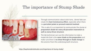 The importance of Stump Shade
– Through communication about color tone, dental labs can
create the best translucency effect, especially when there
is a porcelain jacket or pressed material involved.
– This is why it is so important to communicate the stump or
preparation shade for every all-porcelain restoration as
well as every Zircon structure
– The lab technician can use this information to make a
model die that is the same shade as the preparation and
make sure there is no show-through or shade change to
the ceramic from the underlying tooth structure.
https://bayshoredentalstudio.com/importance-of-stump-shade/
 