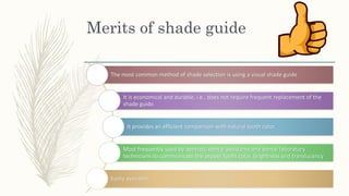 Merits of shade guide
The most common method of shade selection is using a visual shade guide
It is economical and durable, i.e., does not require frequent replacement of the
shade guide.
It provides an efficient comparison with natural tooth color.
Most frequently used by dentists, dental assistants and dental laboratory
technicians to communicate the proper tooth color, brightness and translucency
Easily available
 
