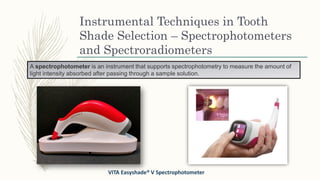 Instrumental Techniques in Tooth
Shade Selection – Spectrophotometers
and Spectroradiometers
VITA Easyshade® V Spectrophotometer
A spectrophotometer is an instrument that supports spectrophotometry to measure the amount of
light intensity absorbed after passing through a sample solution.
 