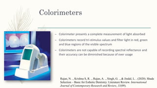 Colorimeters
– Colorimeter presents a complete measurement of light absorbed
– Colorimeters record tri-stimulus values and filter light in red, green
and blue regions of the visible spectrum
– Colorimeters are not capable of recording spectral reflectance and
their accuracy can be diminished because of over usage
Rajan, N. ., Krishna S, R. ., Rajan, A. ., Singh, G. ., & Jindal, L. . (2020). Shade
Selection – Basic for Esthetic Dentistry: Literature Review. International
Journal of Contemporary Research and Review, 11(09).
 