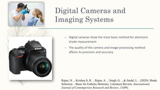 Digital Cameras and
Imaging Systems
– Digital cameras show the most basic method for electronic
shade measurement
– The quality of the camera and image-processing method
affects its precision and accuracy
Rajan, N. ., Krishna S, R. ., Rajan, A. ., Singh, G. ., & Jindal, L. . (2020). Shade
Selection – Basic for Esthetic Dentistry: Literature Review. International
Journal of Contemporary Research and Review, 11(09).
 