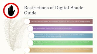 Restrictions of Digital Shade
Guide
The color measurement accurateness is affected due to the loss of power supply.
For all systems, translucent recording is insufficient.
Settlement of the probe or mouthpiece appears to be vital for the
reappearance of the measurement.
No digital shade guide is satisfactorily progressive to function in a mode of
formulation.
The research laboratory must be well equipped with the latest and most updated
systems for the effective use of this process
 