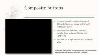 Composite buttons
– In this technique composite buttons of
different shades are placed on the tooth
surface and cured
– High resolution picture is taken and
visualised in a software (Photoshop,
Lightroom)
– Visualisation in high contrast and black and
white.
Composite shade guides and color matching. The international
journal of esthetic dentistry. 2014. vol 9. 164-82.
 