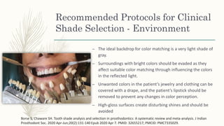 Recommended Protocols for Clinical
Shade Selection - Environment
– The ideal backdrop for color matching is a very light shade of
gray.
– Surroundings with bright colors should be evaded as they
affect suitable color matching through influencing the colors
in the reflected light.
– Unwanted colors in the patient’s jewelry and clothing can be
covered with a drape, and the patient’s lipstick should be
removed to prevent any changes in color perception.
– High-gloss surfaces create disturbing shines and should be
avoided
Borse S, Chaware SH. Tooth shade analysis and selection in prosthodontics: A systematic review and meta-analysis. J Indian
Prosthodont Soc. 2020 Apr-Jun;20(2):131-140 Epub 2020 Apr 7. PMID: 32655217; PMCID: PMC7335029.
 
