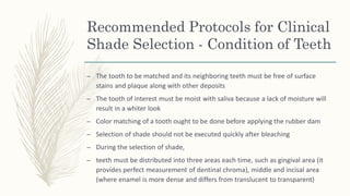 Recommended Protocols for Clinical
Shade Selection - Condition of Teeth
– The tooth to be matched and its neighboring teeth must be free of surface
stains and plaque along with other deposits
– The tooth of interest must be moist with saliva because a lack of moisture will
result in a whiter look
– Color matching of a tooth ought to be done before applying the rubber dam
– Selection of shade should not be executed quickly after bleaching
– During the selection of shade,
– teeth must be distributed into three areas each time, such as gingival area (it
provides perfect measurement of dentinal chroma), middle and incisal area
(where enamel is more dense and differs from translucent to transparent)
 