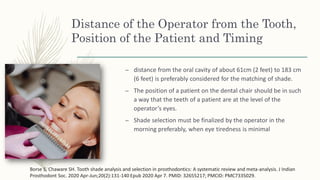 Distance of the Operator from the Tooth,
Position of the Patient and Timing
– distance from the oral cavity of about 61cm (2 feet) to 183 cm
(6 feet) is preferably considered for the matching of shade.
– The position of a patient on the dental chair should be in such
a way that the teeth of a patient are at the level of the
operator’s eyes.
– Shade selection must be finalized by the operator in the
morning preferably, when eye tiredness is minimal
Borse S, Chaware SH. Tooth shade analysis and selection in prosthodontics: A systematic review and meta-analysis. J Indian
Prosthodont Soc. 2020 Apr-Jun;20(2):131-140 Epub 2020 Apr 7. PMID: 32655217; PMCID: PMC7335029.
 